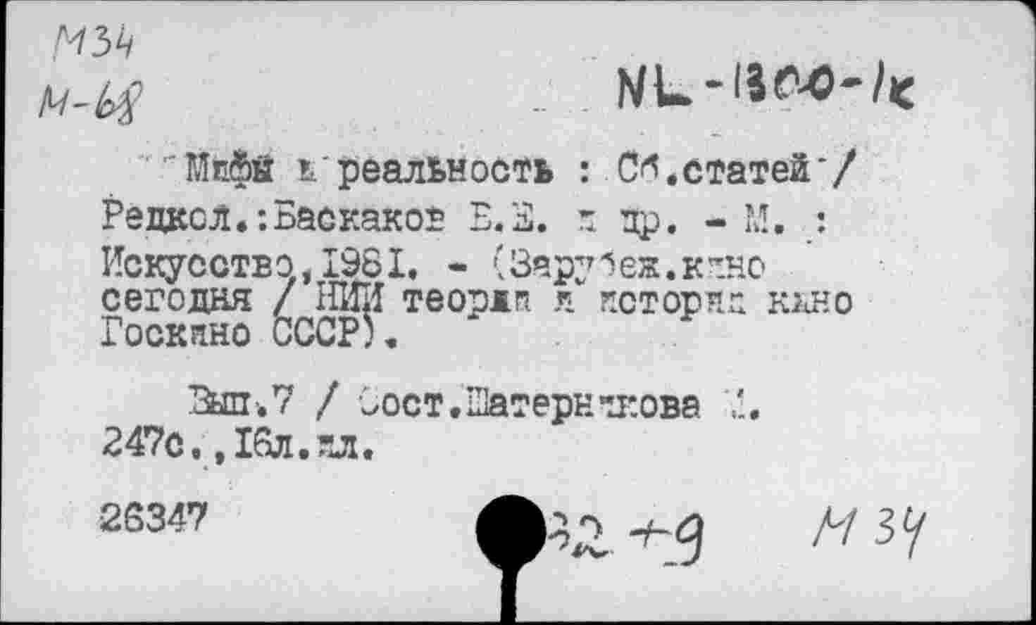 ﻿мъь
"Мйфй ь‘реальность : С*.статей*/ Редксл.-.Баскаков Б.Б. н пр. - М. : Искусство,1981. - (Зару1еж.кино сегодня / IÎHII теордп л истории ккно Госкино СССР).
Бйп-.7 / Оост.ШатерннЕова 247с. ,16л.пл.
2634?	А/ зу